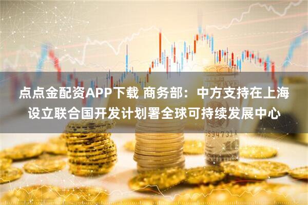 点点金配资APP下载 商务部：中方支持在上海设立联合国开发计划署全球可持续发展中心