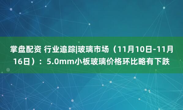 掌盘配资 行业追踪|玻璃市场（11月10日-11月16日）：5.0mm小板玻璃价格环比略有下跌