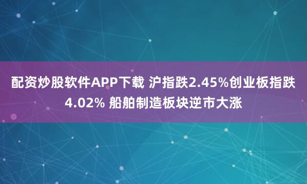 配资炒股软件APP下载 沪指跌2.45%创业板指跌4.02% 船舶制造板块逆市大涨