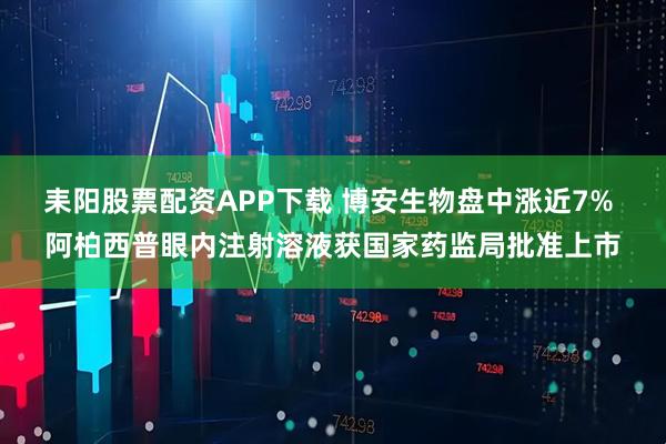 耒阳股票配资APP下载 博安生物盘中涨近7% 阿柏西普眼内注射溶液获国家药监局批准上市