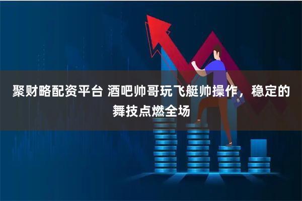 聚财略配资平台 酒吧帅哥玩飞艇帅操作，稳定的舞技点燃全场