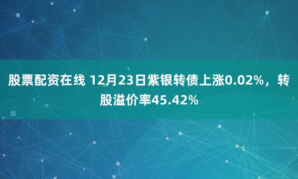 股票配资在线 12月23日紫银转债上涨0.02%，转股溢价率45.42%