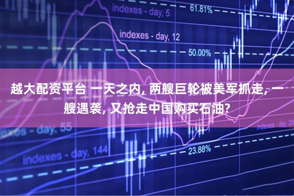 越大配资平台 一天之内, 两艘巨轮被美军抓走, 一艘遇袭, 又抢走中国购买石油?