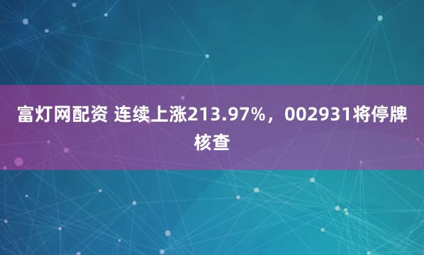 富灯网配资 连续上涨213.97%，002931将停牌核查