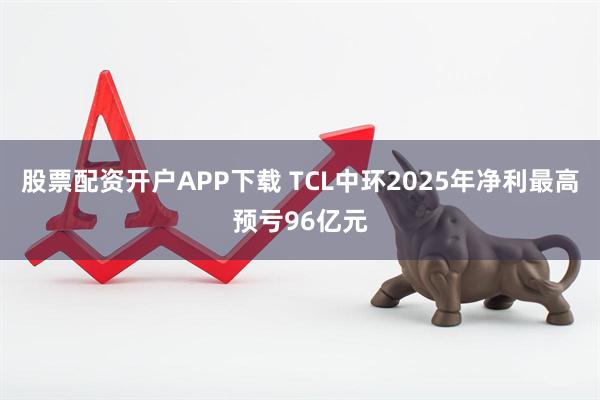 股票配资开户APP下载 TCL中环2025年净利最高预亏96亿元