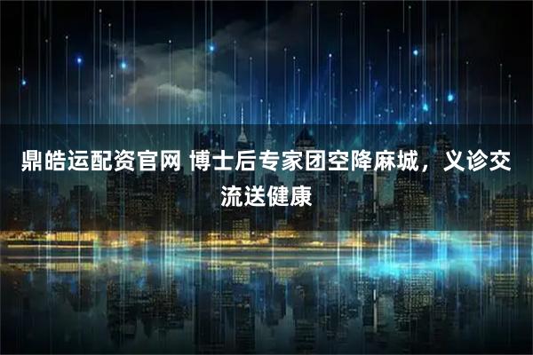 鼎皓运配资官网 博士后专家团空降麻城，义诊交流送健康