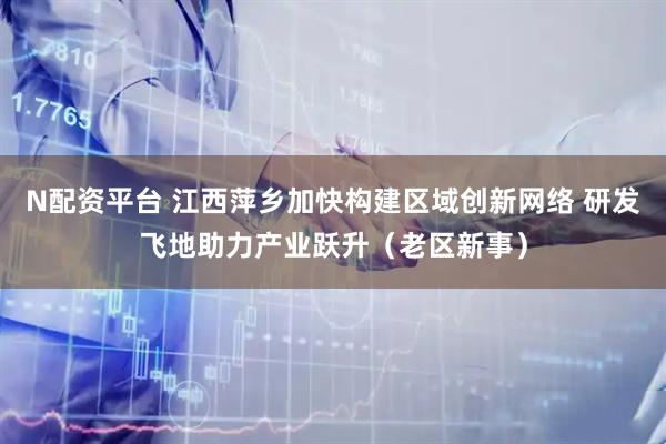 N配资平台 江西萍乡加快构建区域创新网络 研发飞地助力产业跃升（老区新事）